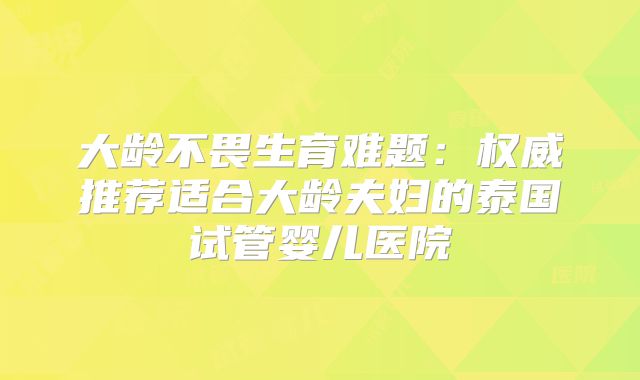 大龄不畏生育难题:权威推荐适合大龄夫妇的泰国试管婴儿医院