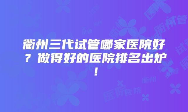 衢州三代试管哪家医院好?做得好的医院排名出炉!