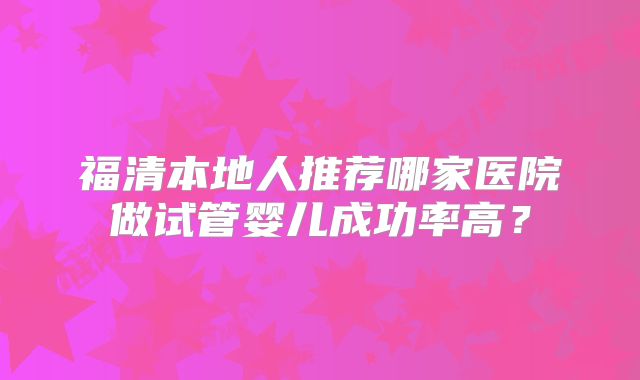 福清本地人推荐哪家医院做试管婴儿成功率高？