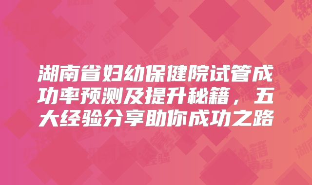 湖南省妇幼保健院试管成功率预测及提升秘籍，五大经验分享助你成功之路
