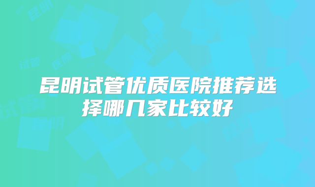 昆明试管优质医院推荐选择哪几家比较好