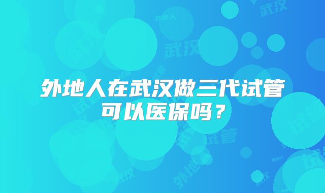 外地人在武汉做三代试管可以医保吗？