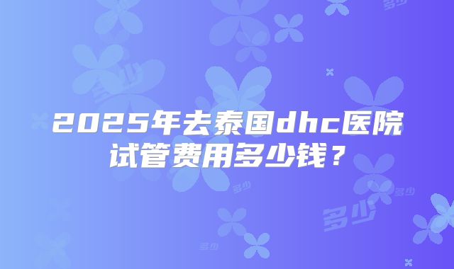 2025年去泰国dhc医院试管费用多少钱?