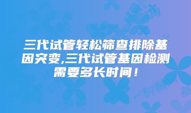 三代试管轻松筛查排除基因突变,三代试管基因检测需要多长时间!
