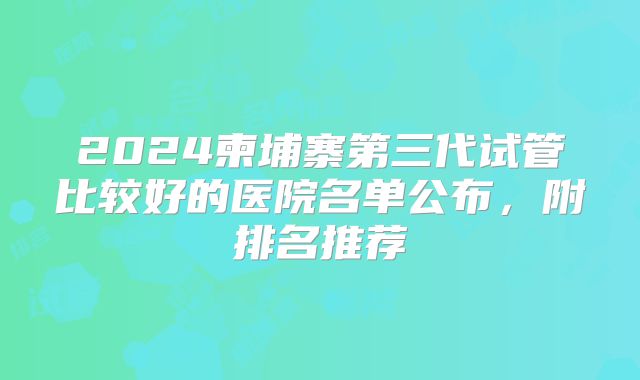 2024柬埔寨第三代试管比较好的医院名单公布，附排名推荐
