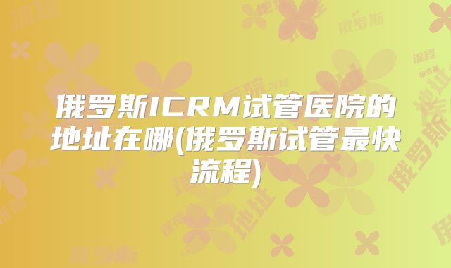 俄罗斯ICRM试管医院的地址在哪(俄罗斯试管最快流程)