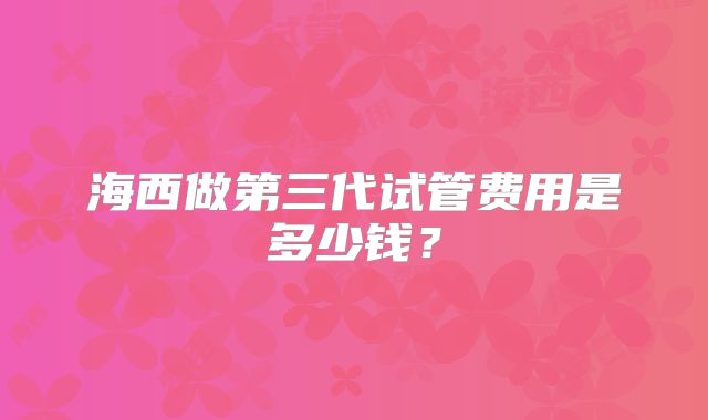 海西做第三代试管费用是多少钱？