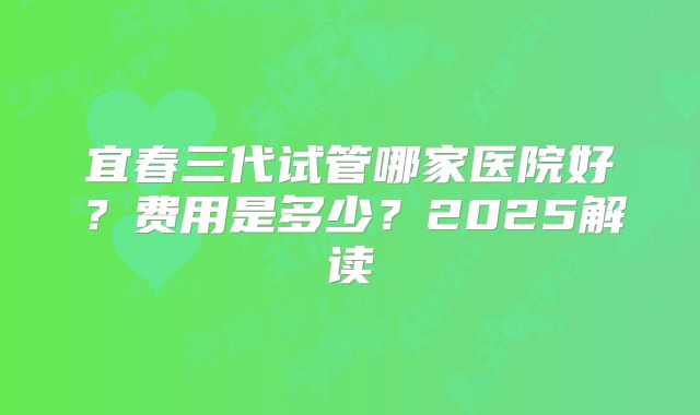 宜春三代试管哪家医院好？费用是多少？2025解读