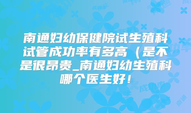 南通妇幼保健院试生殖科试管成功率有多高（是不是很昂贵_南通妇幼生殖科哪个医生好！