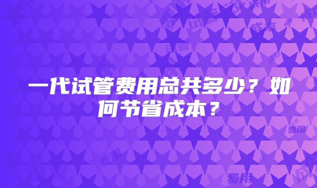 一代试管费用总共多少？如何节省成本？