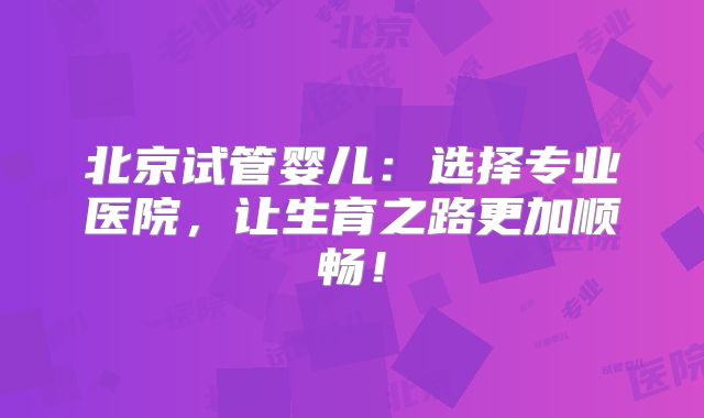 北京试管婴儿:选择专业医院,让生育之路更加顺畅!