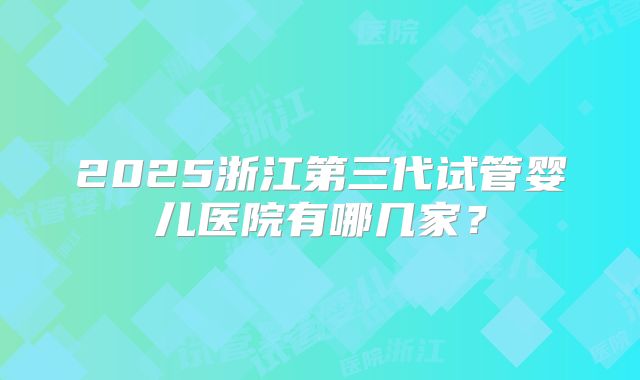 2025浙江第三代试管婴儿医院有哪几家？