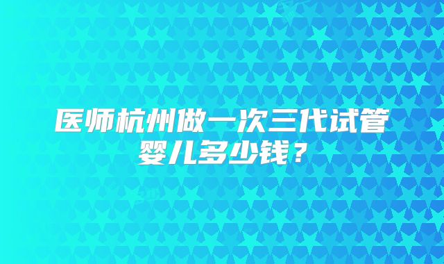 医师杭州做一次三代试管婴儿多少钱?