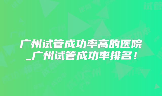 广州试管成功率高的医院_广州试管成功率排名！