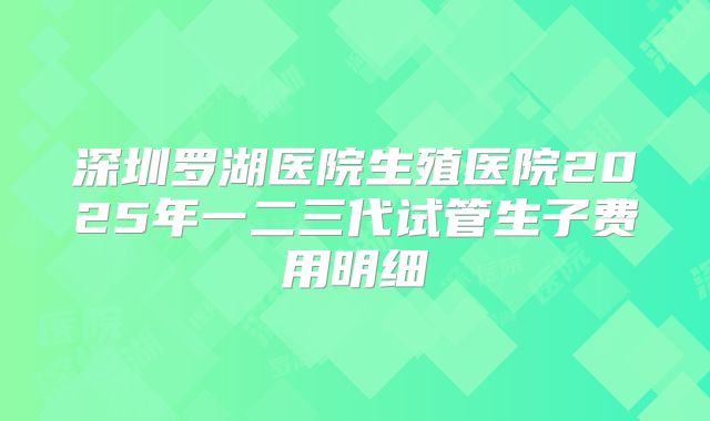 深圳罗湖医院生殖医院2025年一二三代试管生子费用明细