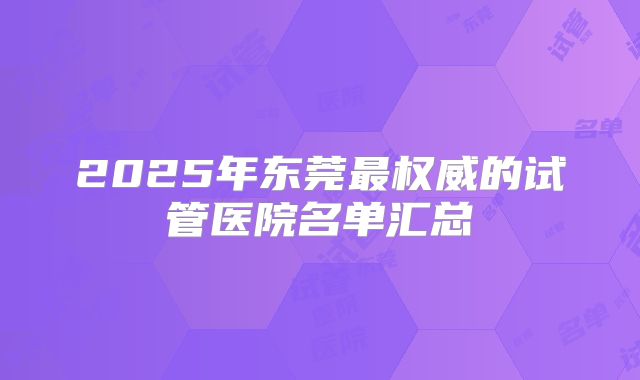 2025年东莞最权威的试管医院名单汇总
