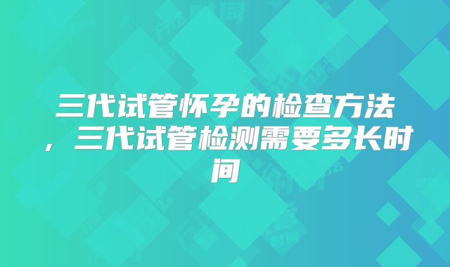 三代试管怀孕的检查方法,三代试管检测需要多长时间