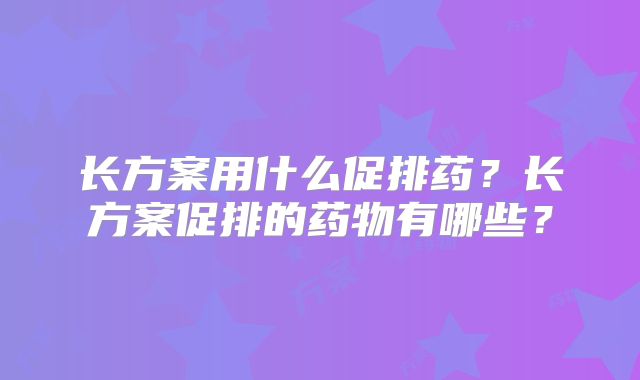 长方案用什么促排药?长方案促排的药物有哪些?