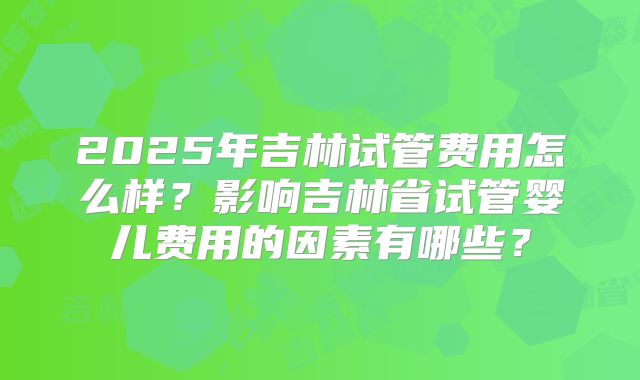 2025年吉林试管费用怎么样？影响吉林省试管婴儿费用的因素有哪些？