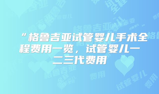 “格鲁吉亚试管婴儿手术全程费用一览，试管婴儿一二三代费用