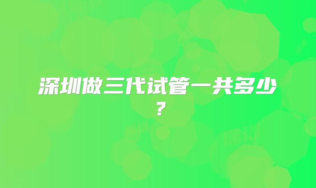 深圳做三代试管一共多少?