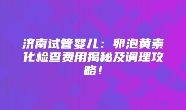济南试管婴儿：卵泡黄素化检查费用揭秘及调理攻略！