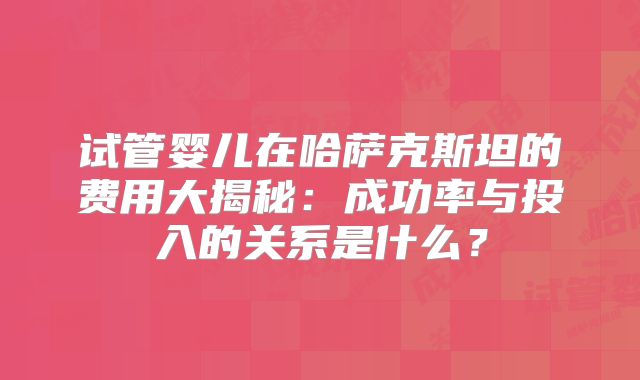 试管婴儿在哈萨克斯坦的费用大揭秘：成功率与投入的关系是什么？