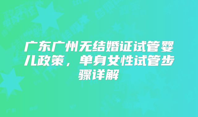 广东广州无结婚证试管婴儿政策，单身女性试管步骤详解