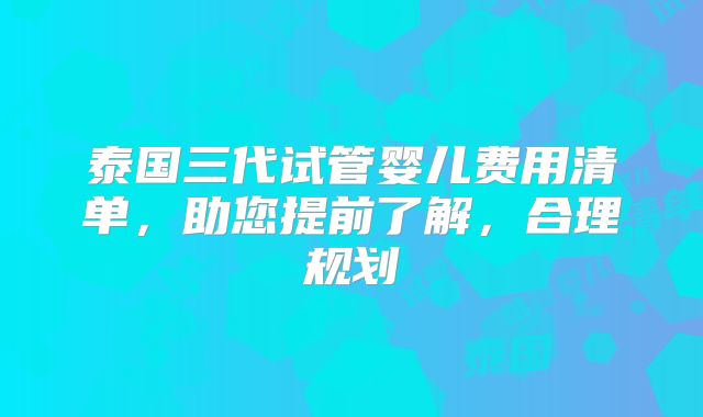 泰国三代试管婴儿费用清单,助您提前了解,合理规划