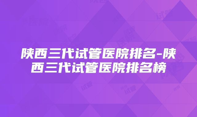 陕西三代试管医院排名-陕西三代试管医院排名榜