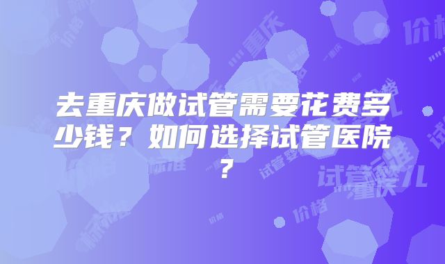去重庆做试管需要花费多少钱？如何选择试管医院？