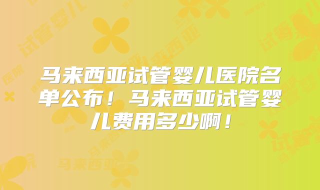 马来西亚试管婴儿医院名单公布！马来西亚试管婴儿费用多少啊！