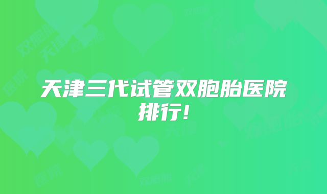天津三代试管双胞胎医院排行!