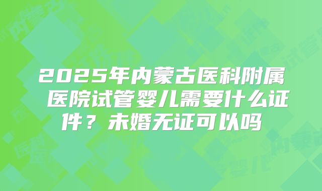 2025年内蒙古医科附属 医院试管婴儿需要什么证件？未婚无证可以吗