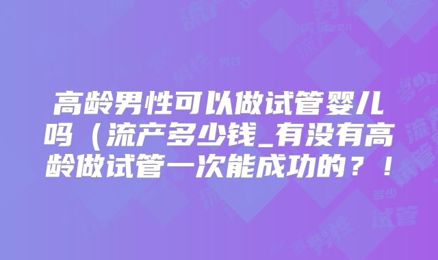高龄男性可以做试管婴儿吗(流产多少钱_有没有高龄做试管一次能成功的?!