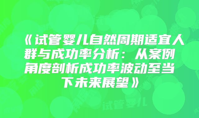 《试管婴儿自然周期适宜人群与成功率分析：从案例角度剖析成功率波动至当下未来展望》