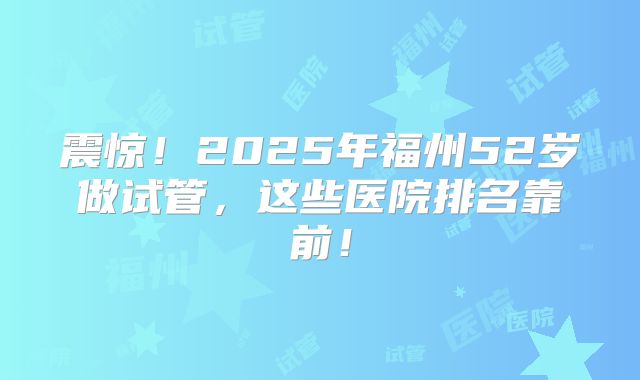 震惊！2025年福州52岁做试管，这些医院排名靠前！