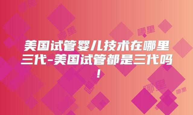 美国试管婴儿技术在哪里三代-美国试管都是三代吗！