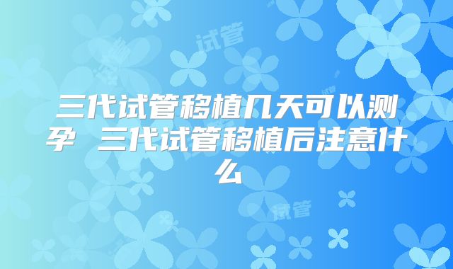 三代试管移植几天可以测孕 三代试管移植后注意什么
