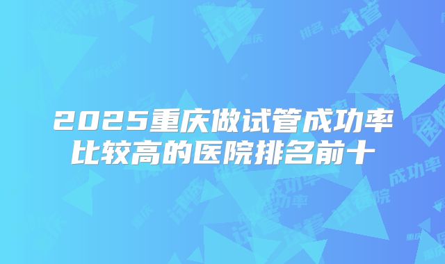 2025重庆做试管成功率比较高的医院排名前十