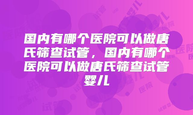 国内有哪个医院可以做唐氏筛查试管,国内有哪个医院可以做唐氏筛查试管婴儿