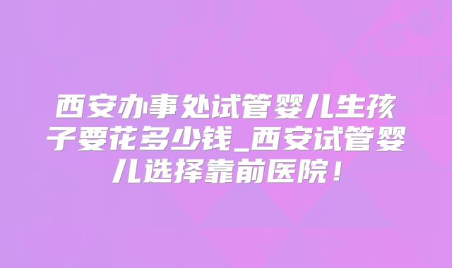 西安办事处试管婴儿生孩子要花多少钱_西安试管婴儿选择靠前医院！