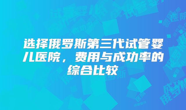 选择俄罗斯第三代试管婴儿医院,费用与成功率的综合比较