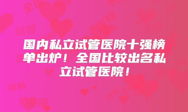 国内私立试管医院十强榜单出炉！全国比较出名私立试管医院！