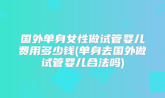国外单身女性做试管婴儿费用多少钱(单身去国外做试管婴儿合法吗)