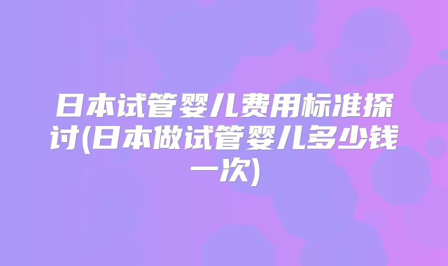 日本试管婴儿费用标准探讨(日本做试管婴儿多少钱一次)