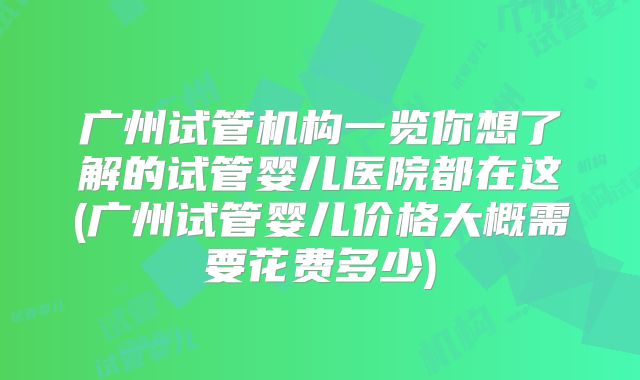 广州试管机构一览你想了解的试管婴儿医院都在这(广州试管婴儿价格大概需要花费多少)