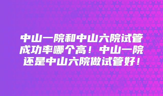 中山一院和中山六院试管成功率哪个高!中山一院还是中山六院做试管好!