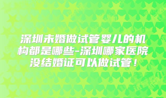 深圳未婚做试管婴儿的机构都是哪些-深圳哪家医院没结婚证可以做试管！