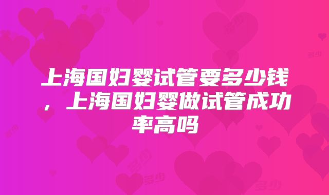 上海国妇婴试管要多少钱，上海国妇婴做试管成功率高吗